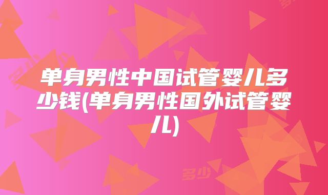 单身男性中国试管婴儿多少钱(单身男性国外试管婴儿)