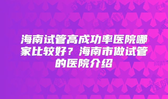 海南试管高成功率医院哪家比较好?海南市做试管的医院介绍
