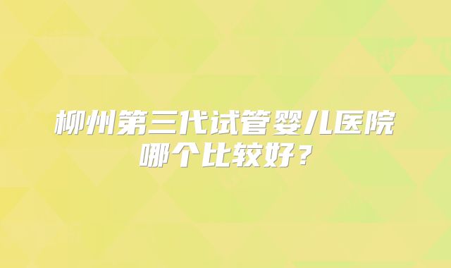 柳州第三代试管婴儿医院哪个比较好？
