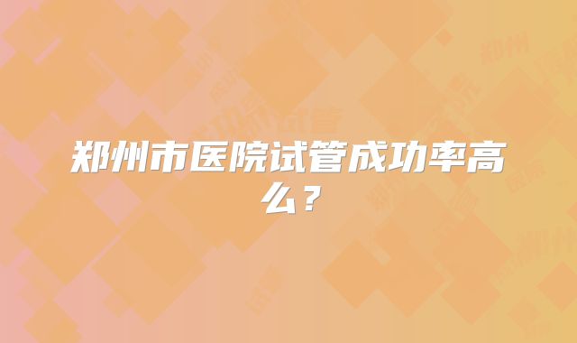 郑州市医院试管成功率高么?