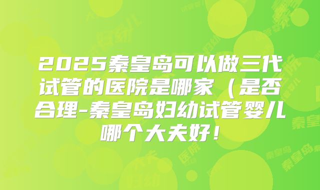 2025秦皇岛可以做三代试管的医院是哪家(是否合理-秦皇岛妇幼试管婴儿哪个大夫好!