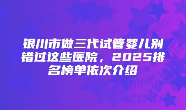 银川市做三代试管婴儿别错过这些医院,2025排名榜单依次介绍