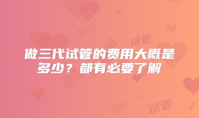 做三代试管的费用大概是多少?都有必要了解