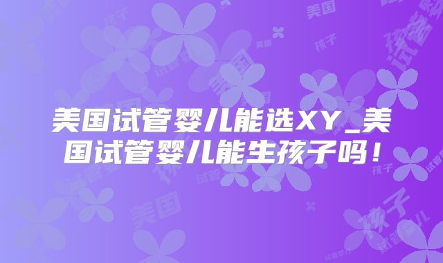 美国试管婴儿能选XY_美国试管婴儿能生孩子吗!