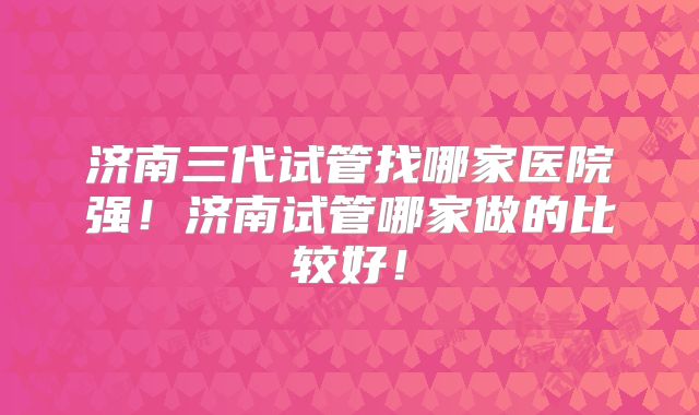 济南三代试管找哪家医院强！济南试管哪家做的比较好！