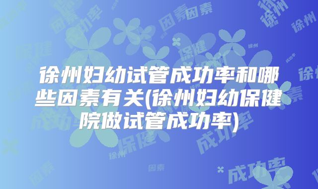 徐州妇幼试管成功率和哪些因素有关(徐州妇幼保健院做试管成功率)
