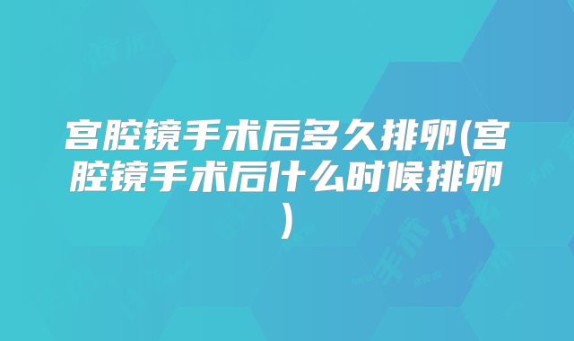 宫腔镜手术后多久排卵(宫腔镜手术后什么时候排卵)