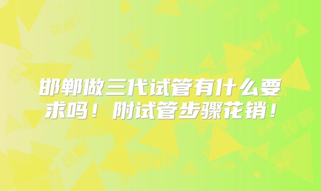 邯郸做三代试管有什么要求吗！附试管步骤花销！