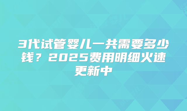 3代试管婴儿一共需要多少钱?2025费用明细火速更新中