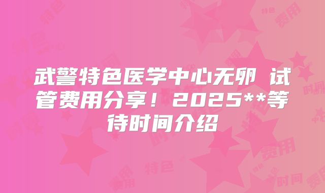 武警特色医学中心无卵�试管费用分享！2025**等待时间介绍