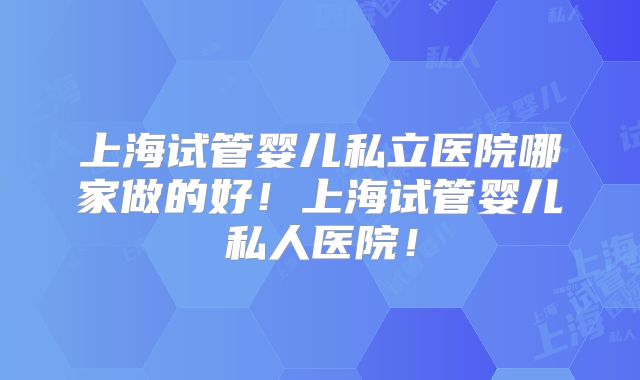 上海试管婴儿私立医院哪家做的好！上海试管婴儿私人医院！