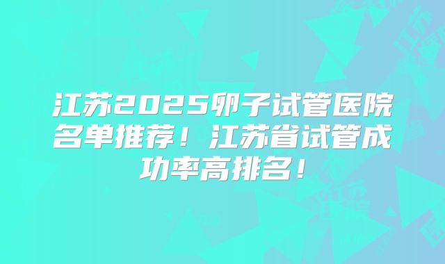 江苏2025卵子试管医院名单推荐！江苏省试管成功率高排名！