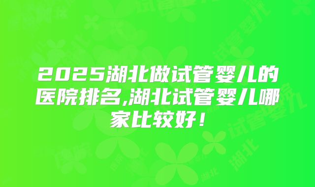2025湖北做试管婴儿的医院排名,湖北试管婴儿哪家比较好！