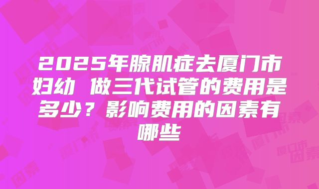 2025年腺肌症去厦门市妇幼 做三代试管的费用是多少?影响费用的因素有哪些