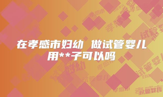 在孝感市妇幼 做试管婴儿用**子可以吗