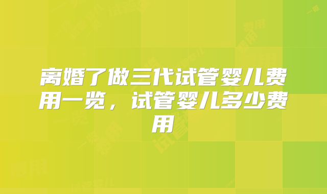 离婚了做三代试管婴儿费用一览,试管婴儿多少费用