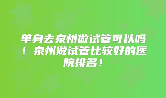 单身去泉州做试管可以吗！泉州做试管比较好的医院排名！