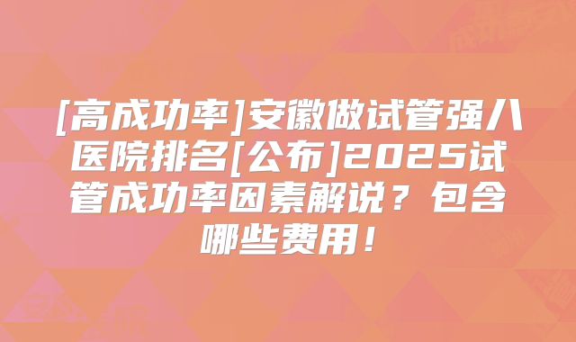 [高成功率]安徽做试管强八医院排名[公布]2025试管成功率因素解说？包含哪些费用！