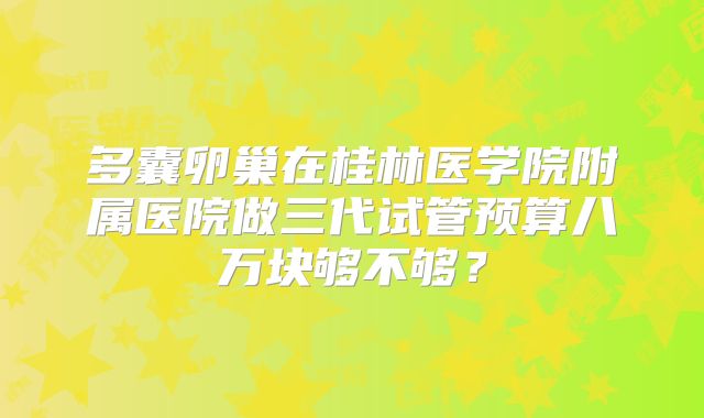 多囊卵巢在桂林医学院附属医院做三代试管预算八万块够不够？