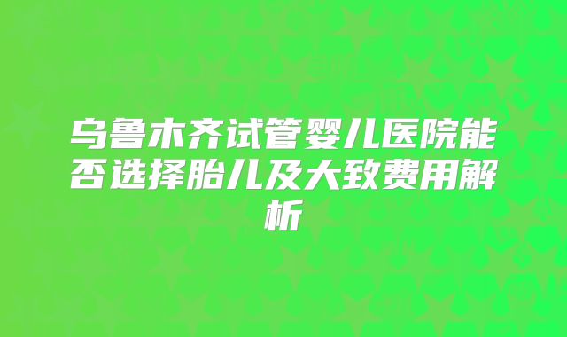 乌鲁木齐试管婴儿医院能否选择胎儿及大致费用解析