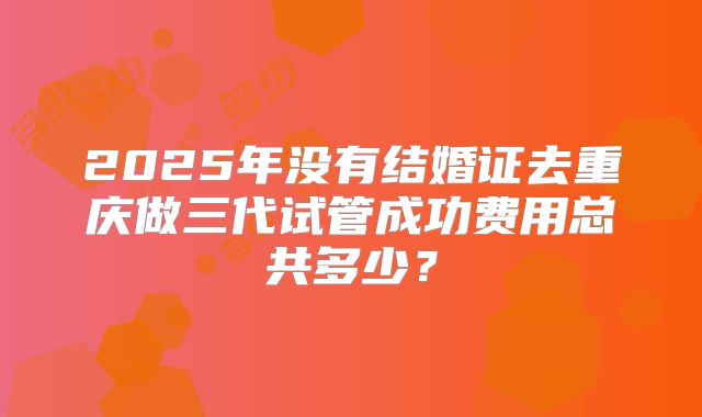 2025年没有结婚证去重庆做三代试管成功费用总共多少？