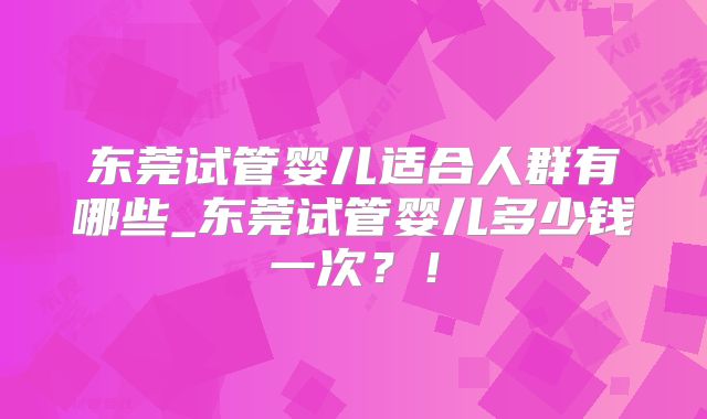 东莞试管婴儿适合人群有哪些_东莞试管婴儿多少钱一次?!