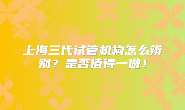 上海三代试管机构怎么辨别?是否值得一做!