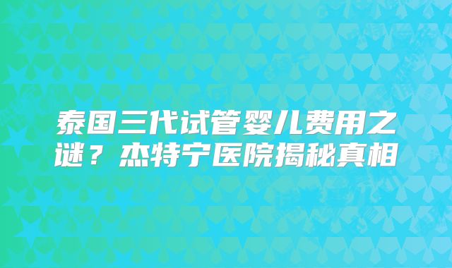 泰国三代试管婴儿费用之谜？杰特宁医院揭秘真相