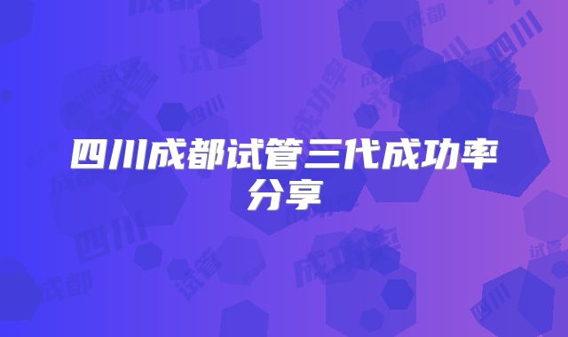四川成都试管三代成功率分享