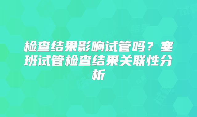 检查结果影响试管吗？塞班试管检查结果关联性分析