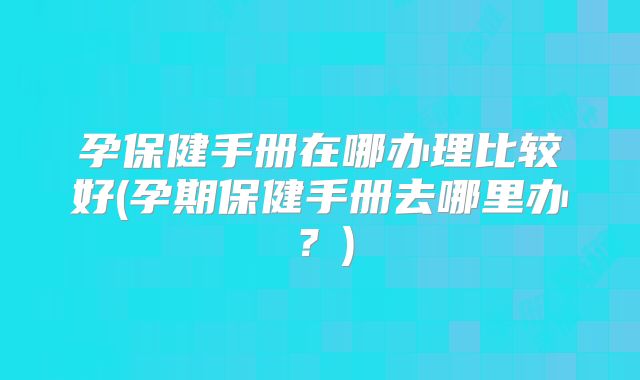 孕保健手册在哪办理比较好(孕期保健手册去哪里办？)