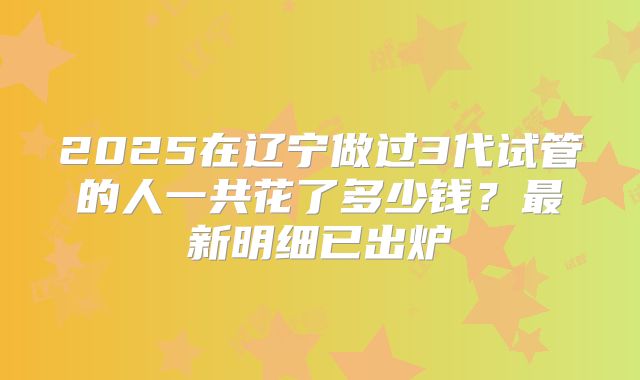 2025在辽宁做过3代试管的人一共花了多少钱？最新明细已出炉