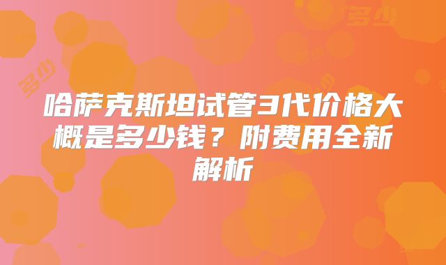 哈萨克斯坦试管3代价格大概是多少钱?附费用全新解析