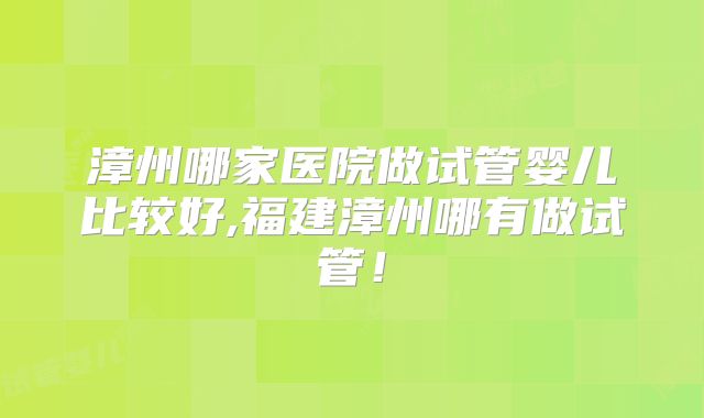 漳州哪家医院做试管婴儿比较好,福建漳州哪有做试管！
