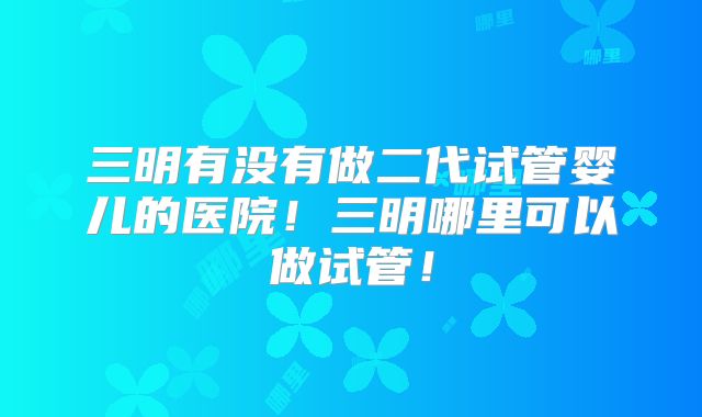 三明有没有做二代试管婴儿的医院!三明哪里可以做试管!