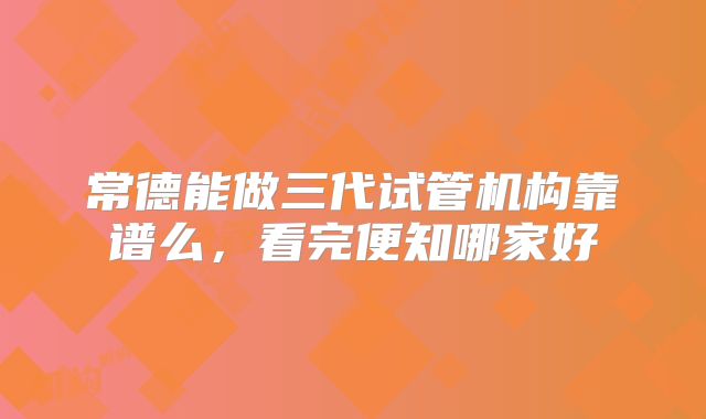 常德能做三代试管机构靠谱么，看完便知哪家好