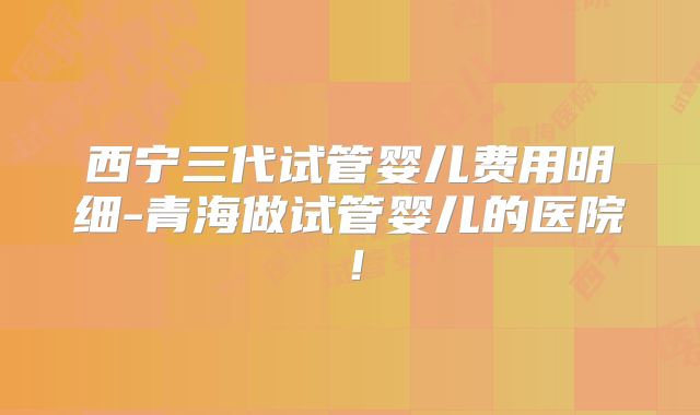 西宁三代试管婴儿费用明细-青海做试管婴儿的医院！