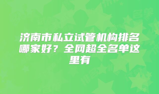 济南市私立试管机构排名哪家好?全网超全名单这里有