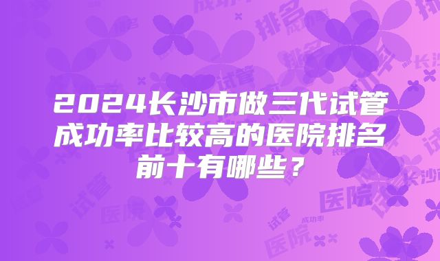 2024长沙市做三代试管成功率比较高的医院排名前十有哪些?
