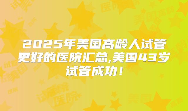 2025年美国高龄人试管更好的医院汇总,美国43岁试管成功!
