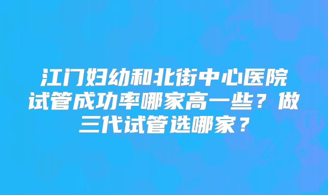 江门妇幼和北街中心医院试管成功率哪家高一些?做三代试管选哪家?