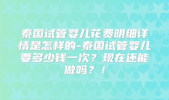 泰国试管婴儿花费明细详情是怎样的-泰国试管婴儿要多少钱一次？现在还能做吗？！