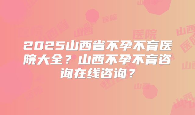 2025山西省不孕不育医院大全?山西不孕不育咨询在线咨询?