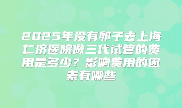 2025年没有卵子去上海仁济医院做三代试管的费用是多少?影响费用的因素有哪些