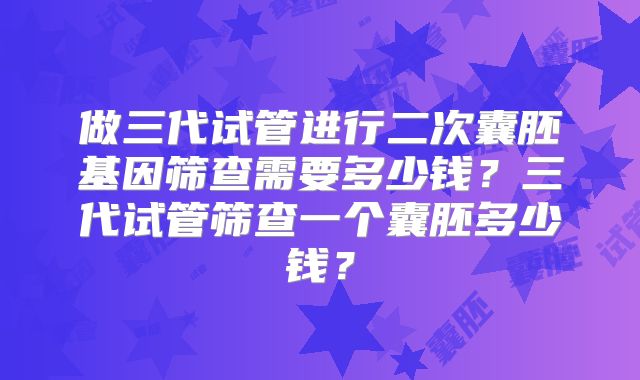 做三代试管进行二次囊胚基因筛查需要多少钱?三代试管筛查一个囊胚多少钱?