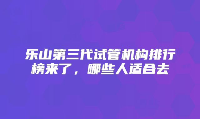 乐山第三代试管机构排行榜来了,哪些人适合去