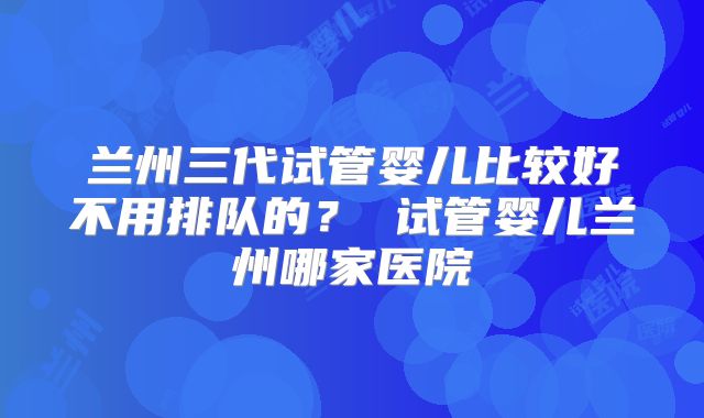 兰州三代试管婴儿比较好不用排队的？ 试管婴儿兰州哪家医院