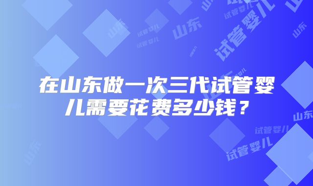 在山东做一次三代试管婴儿需要花费多少钱?