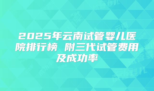 2025年云南试管婴儿医院排行榜 附三代试管费用及成功率