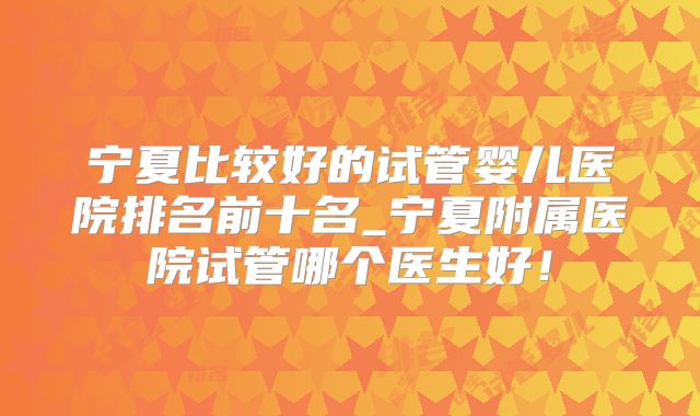 宁夏比较好的试管婴儿医院排名前十名_宁夏附属医院试管哪个医生好!